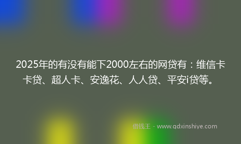 2025年的有没有能下2000左右的网贷有：维信卡卡贷、超人卡、安逸花、人人贷、平安i贷等。