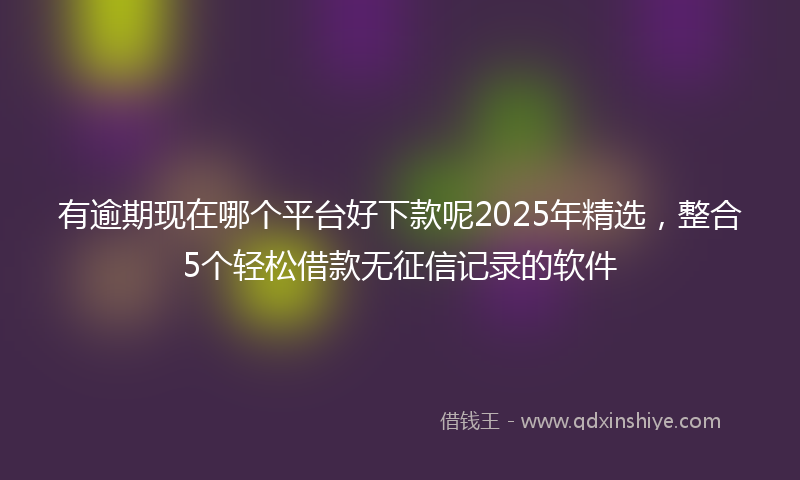有逾期现在哪个平台好下款呢2025年精选，整合5个轻松借款无征信记录的软件