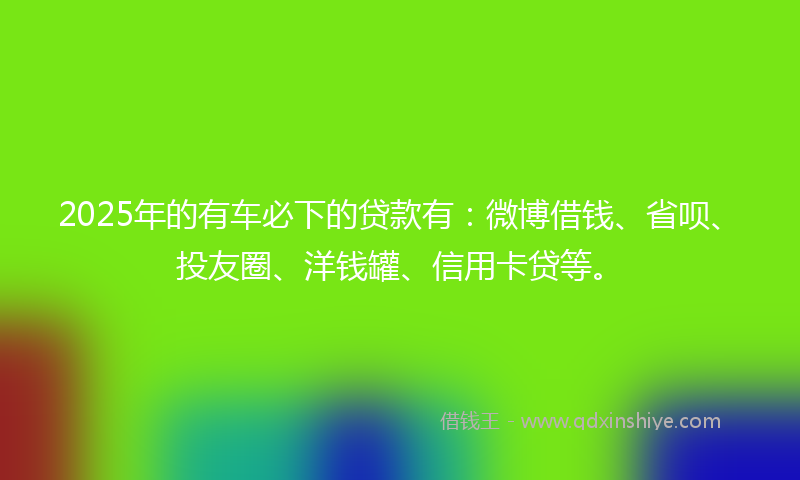 2025年的有车必下的贷款有：微博借钱、省呗、投友圈、洋钱罐、信用卡贷等。