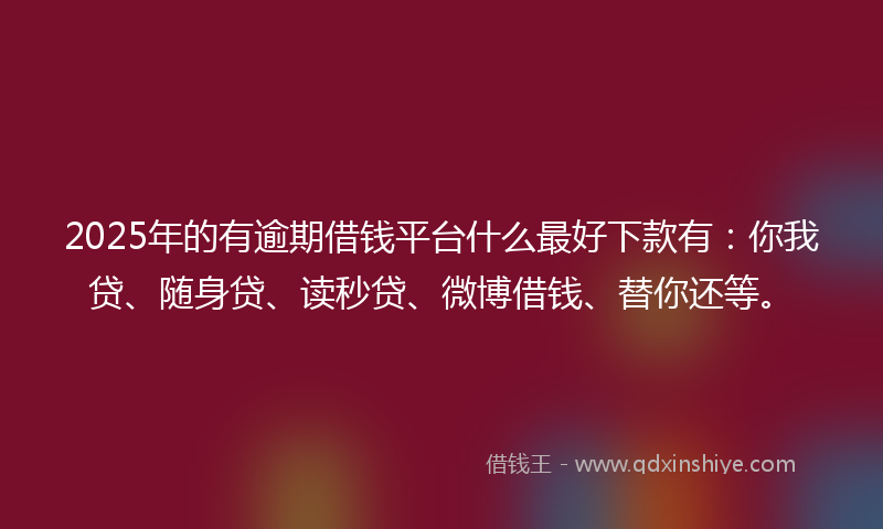 2025年的有逾期借钱平台什么最好下款有：你我贷、随身贷、读秒贷、微博借钱、替你还等。