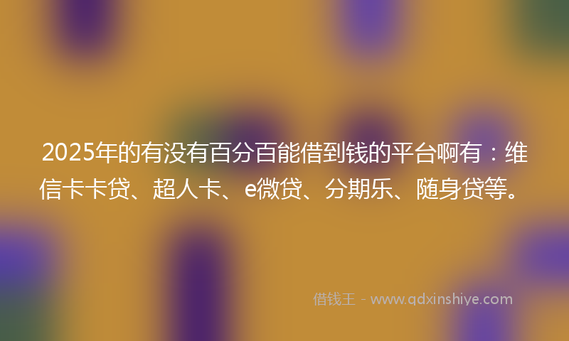 2025年的有没有百分百能借到钱的平台啊有：维信卡卡贷、超人卡、e微贷、分期乐、随身贷等。