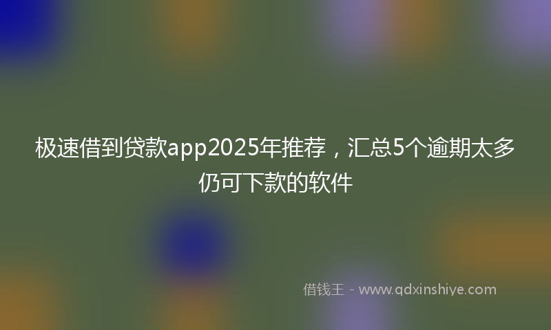 极速借到贷款app2025年推荐，汇总5个逾期太多仍可下款的软件