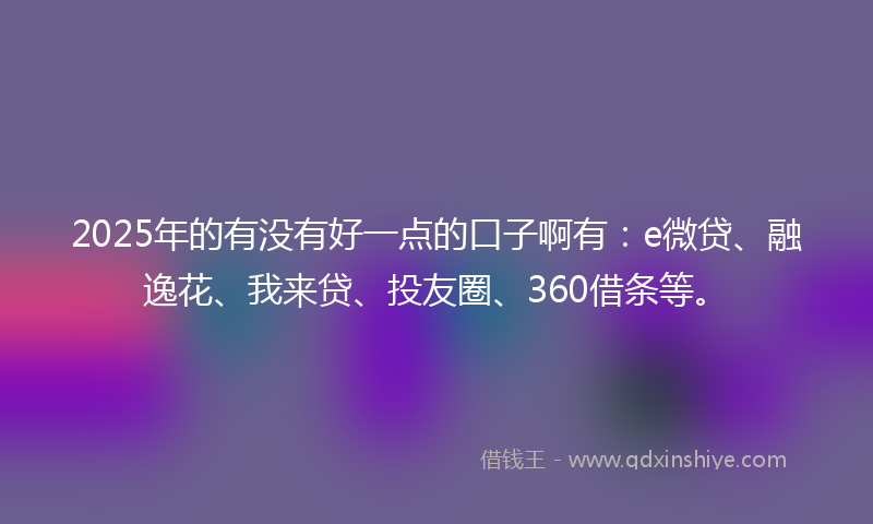 2025年的有没有好一点的口子啊有：e微贷、融逸花、我来贷、投友圈、360借条等。