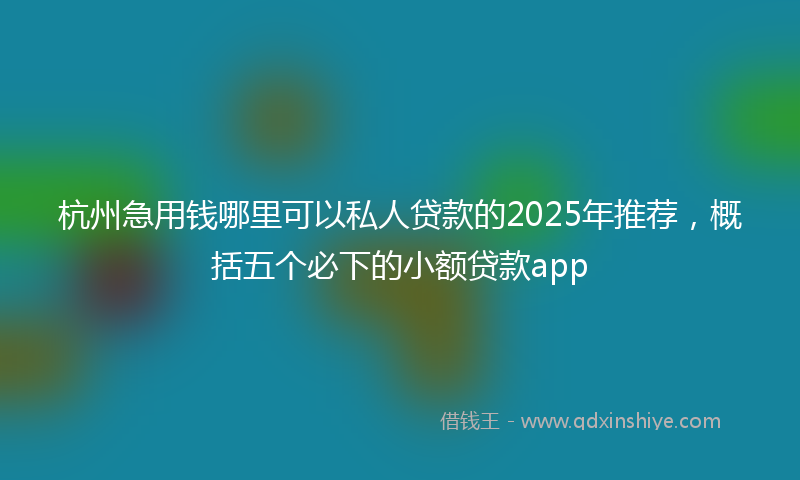 杭州急用钱哪里可以私人贷款的2025年推荐，概括五个必下的小额贷款app