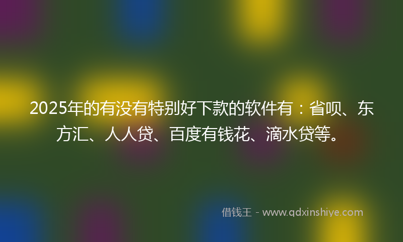 2025年的有没有特别好下款的软件有：省呗、东方汇、人人贷、百度有钱花、滴水贷等。