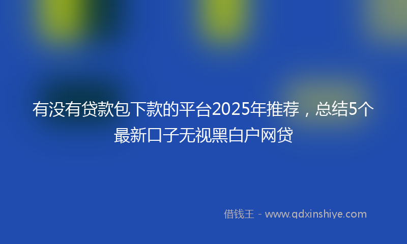 有没有贷款包下款的平台2025年推荐，总结5个最新口子无视黑白户网贷