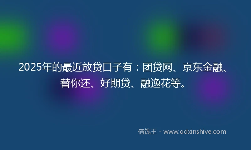 2025年的最近放贷口子有：团贷网、京东金融、替你还、好期贷、融逸花等。