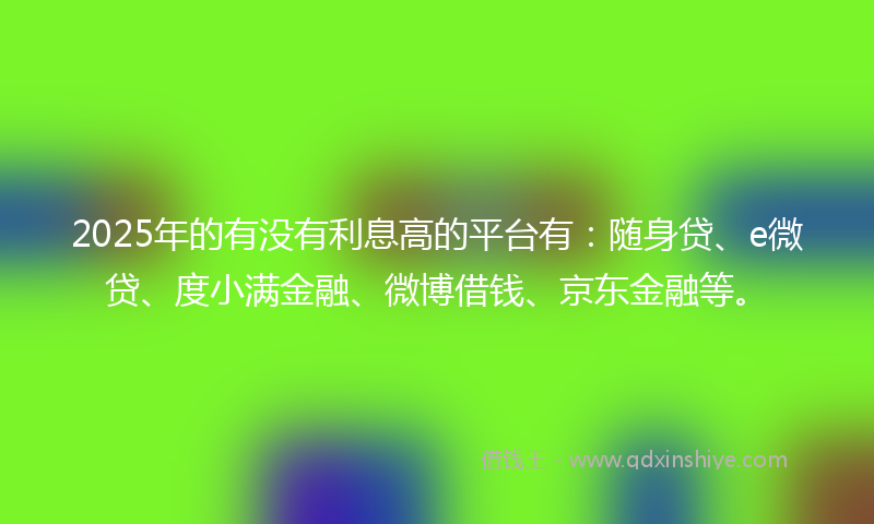 2025年的有没有利息高的平台有：随身贷、e微贷、度小满金融、微博借钱、京东金融等。