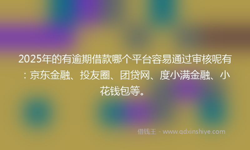 2025年的有逾期借款哪个平台容易通过审核呢有：京东金融、投友圈、团贷网、度小满金融、小花钱包等。