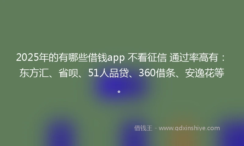 2025年的有哪些借钱app 不看征信 通过率高有：东方汇、省呗、51人品贷、360借条、安逸花等。