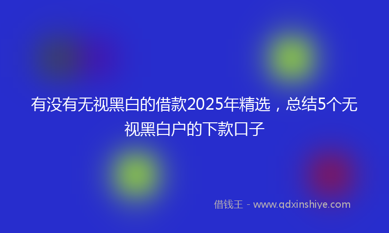 有没有无视黑白的借款2025年精选，总结5个无视黑白户的下款口子