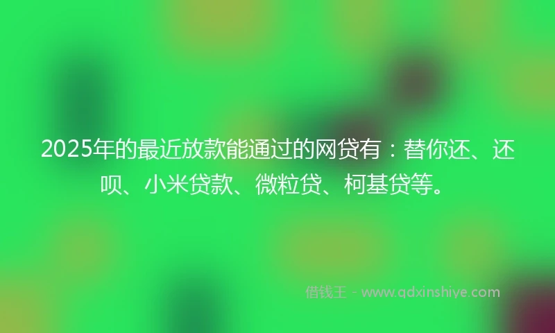 2025年的最近放款能通过的网贷有：替你还、还呗、小米贷款、微粒贷、柯基贷等。