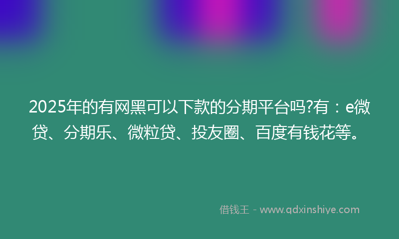 2025年的有网黑可以下款的分期平台吗?有：e微贷、分期乐、微粒贷、投友圈、百度有钱花等。