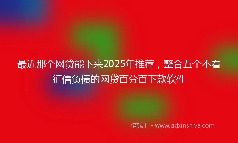 最近那个网贷能下来2025年推荐，整合五个不看征信负债的网贷百分百下款软件