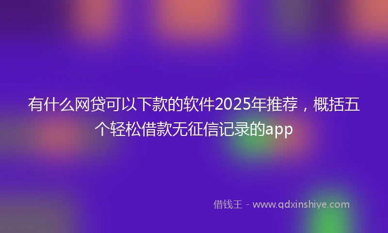 有什么网贷可以下款的软件2025年推荐，概括五个轻松借款无征信记录的app
