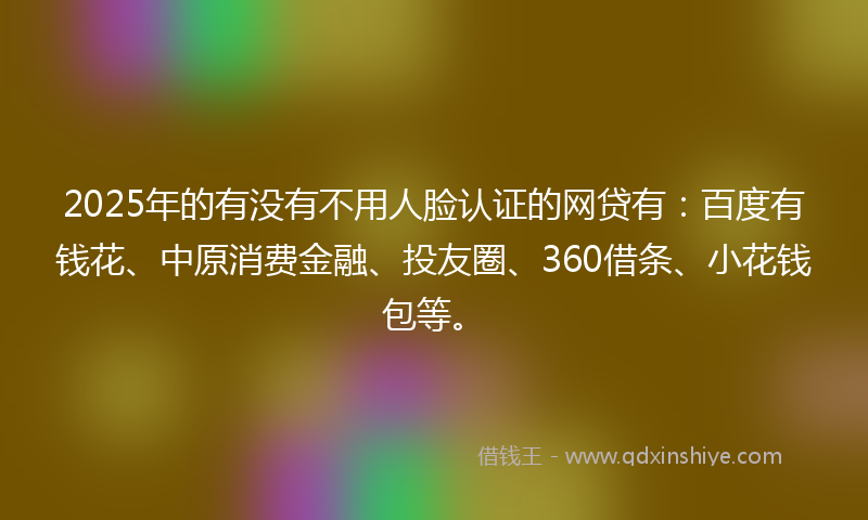 2025年的有没有不用人脸认证的网贷有：百度有钱花、中原消费金融、投友圈、360借条、小花钱包等。