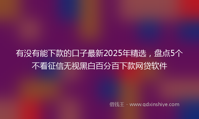 有没有能下款的口子最新2025年精选，盘点5个不看征信无视黑白百分百下款网贷软件