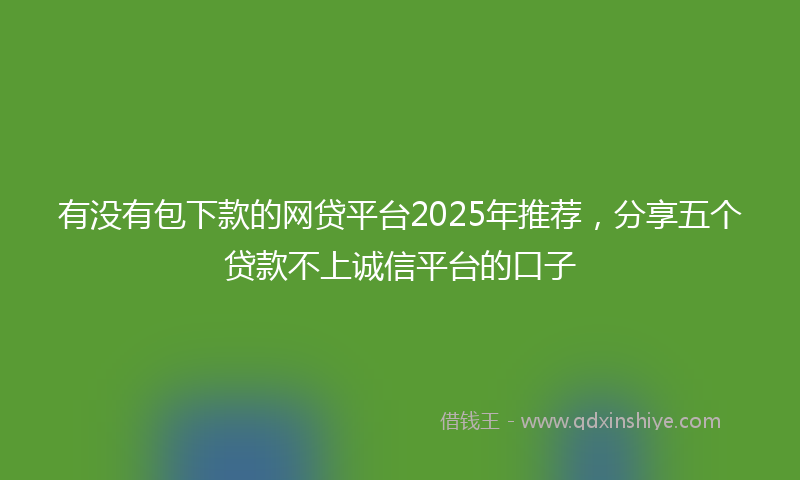 有没有包下款的网贷平台2025年推荐，分享五个贷款不上诚信平台的口子