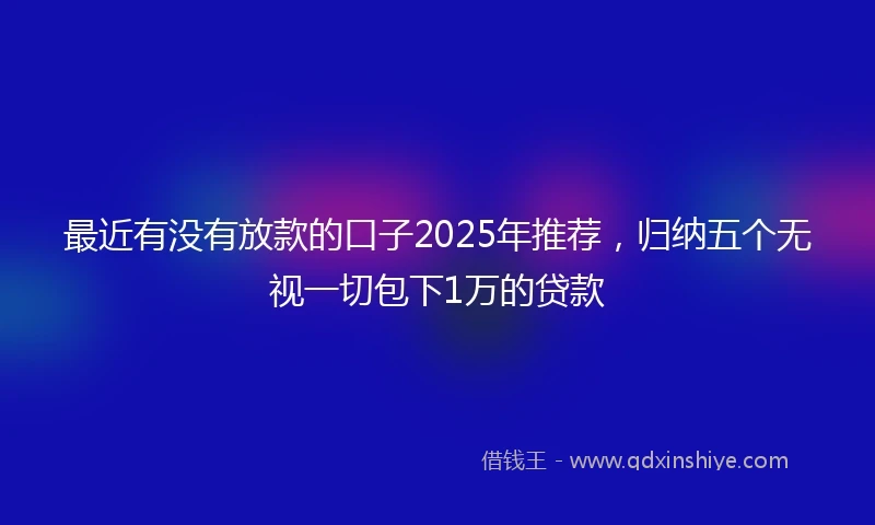 最近有没有放款的口子2025年推荐，归纳五个无视一切包下1万的贷款