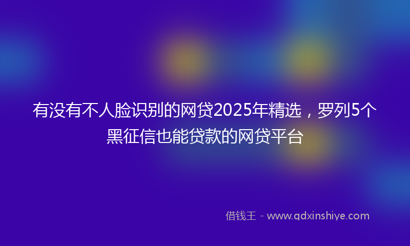 有没有不人脸识别的网贷2025年精选，罗列5个黑征信也能贷款的网贷平台