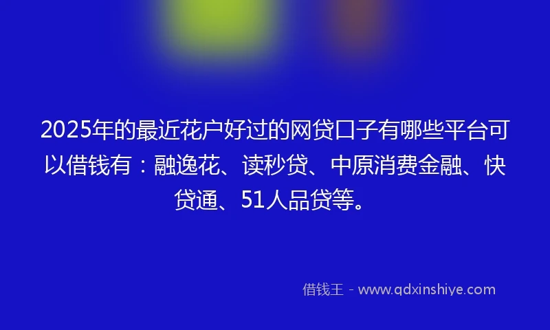2025年的最近花户好过的网贷口子有哪些平台可以借钱有：融逸花、读秒贷、中原消费金融、快贷通、51人品贷等。