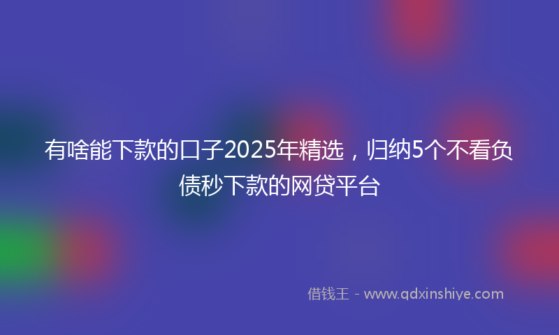 有啥能下款的口子2025年精选，归纳5个不看负债秒下款的网贷平台