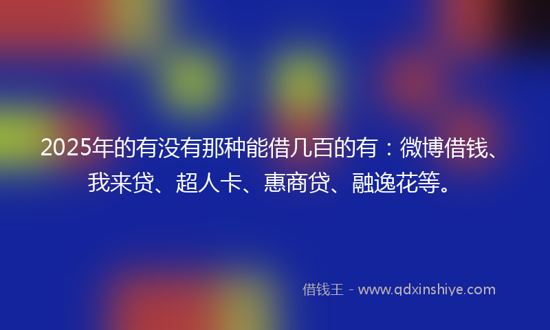 2025年的有没有那种能借几百的有：微博借钱、我来贷、超人卡、惠商贷、融逸花等。