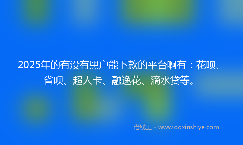 2025年的有没有黑户能下款的平台啊有：花呗、省呗、超人卡、融逸花、滴水贷等。