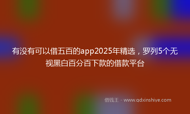 有没有可以借五百的app2025年精选，罗列5个无视黑白百分百下款的借款平台