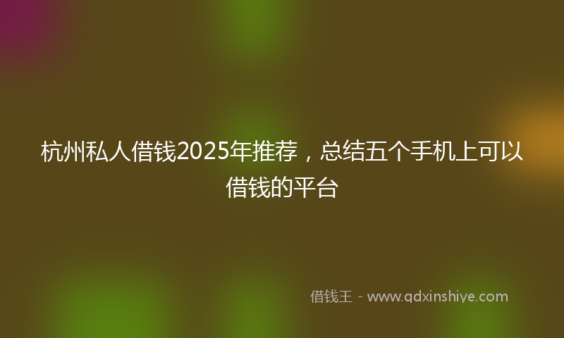 杭州私人借钱2025年推荐，总结五个手机上可以借钱的平台