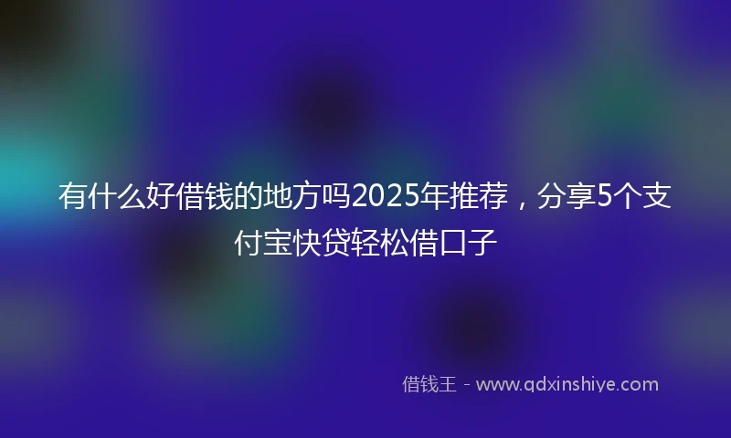 有什么好借钱的地方吗2025年推荐，分享5个支付宝快贷轻松借口子