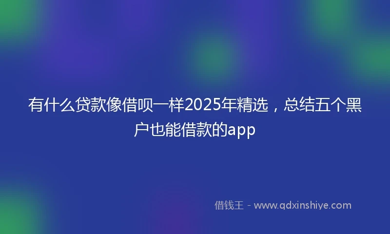 有什么贷款像借呗一样2025年精选，总结五个黑户也能借款的app