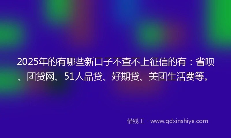 2025年的有哪些新口子不查不上征信的有:省呗、团贷网、51人品贷、好期贷、美团生活费等。