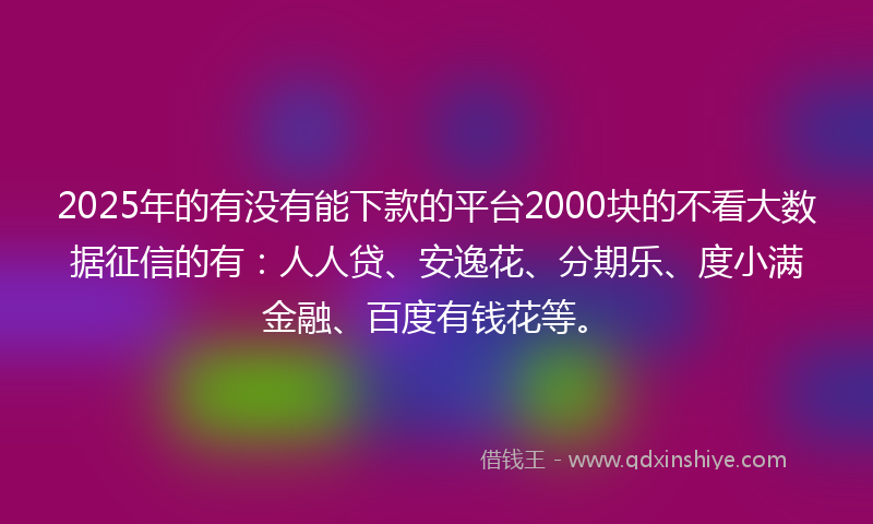 2025年的有没有能下款的平台2000块的不看大数据征信的有：人人贷、安逸花、分期乐、度小满金融、百度有钱花等。