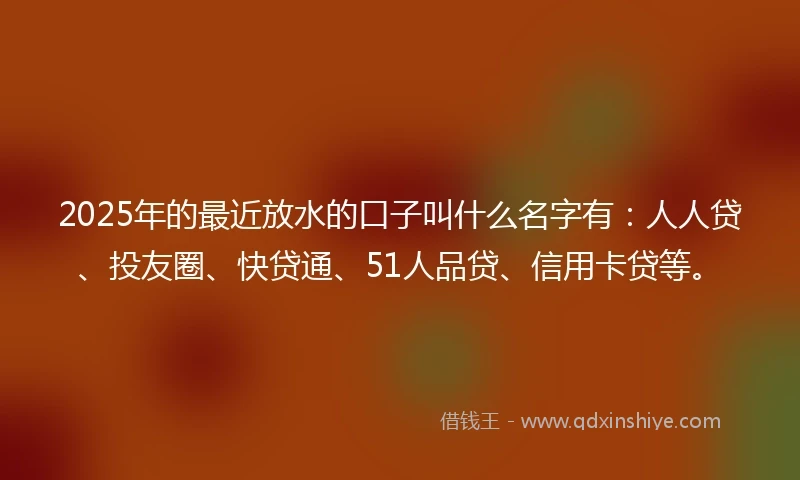 2025年的最近放水的口子叫什么名字有：人人贷、投友圈、快贷通、51人品贷、信用卡贷等。