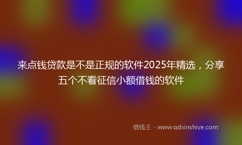 来点钱贷款是不是正规的软件2025年精选，分享五个不看征信小额借钱的软件