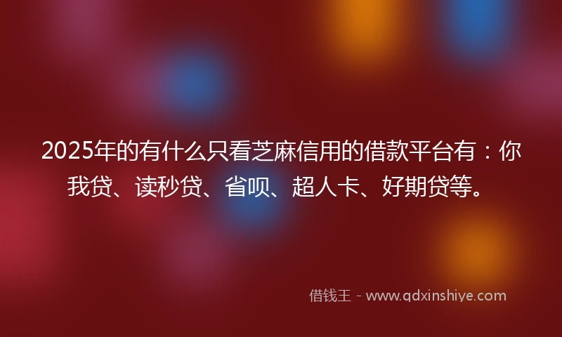2025年的有什么只看芝麻信用的借款平台有：你我贷、读秒贷、省呗、超人卡、好期贷等。