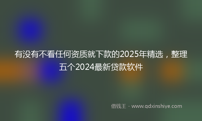 有没有不看任何资质就下款的2025年精选，整理五个2024最新贷款软件