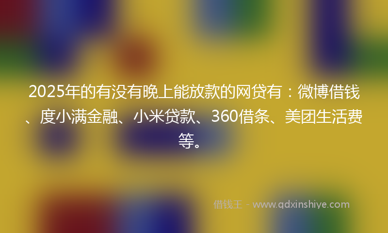 2025年的有没有晚上能放款的网贷有：微博借钱、度小满金融、小米贷款、360借条、美团生活费等。