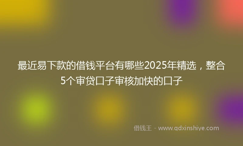 最近易下款的借钱平台有哪些2025年精选,整合5个审贷口子审核加快的口子