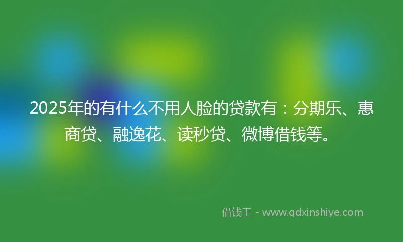 2025年的有什么不用人脸的贷款有：分期乐、惠商贷、融逸花、读秒贷、微博借钱等。
