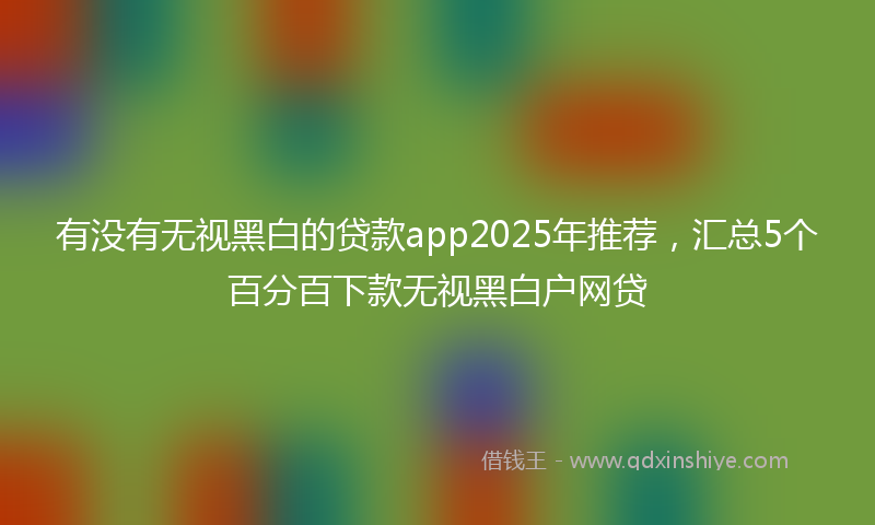 有没有无视黑白的贷款app2025年推荐，汇总5个百分百下款无视黑白户网贷