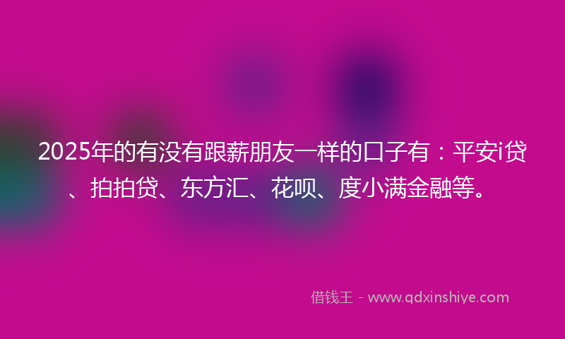 2025年的有没有跟薪朋友一样的口子有：平安i贷、拍拍贷、东方汇、花呗、度小满金融等。