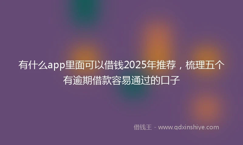 有什么app里面可以借钱2025年推荐，梳理五个有逾期借款容易通过的口子