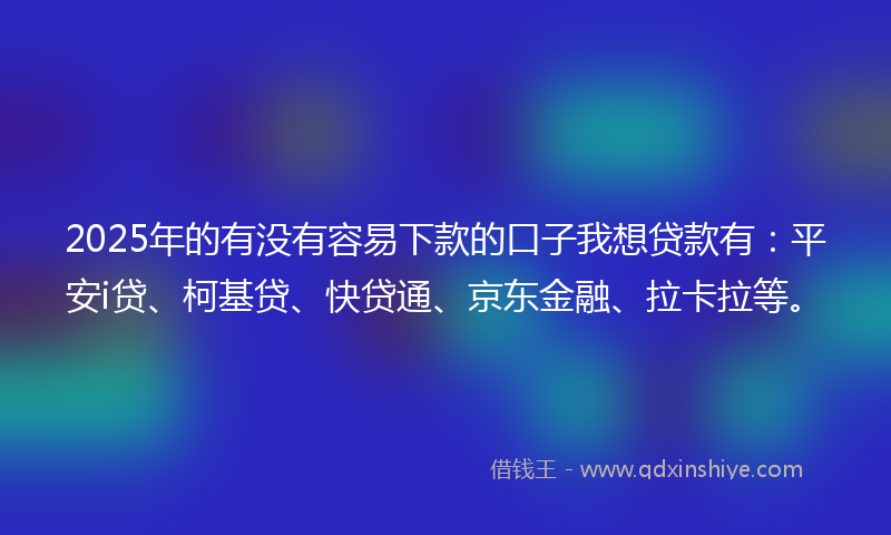 2025年的有没有容易下款的口子我想贷款有：平安i贷、柯基贷、快贷通、京东金融、拉卡拉等。