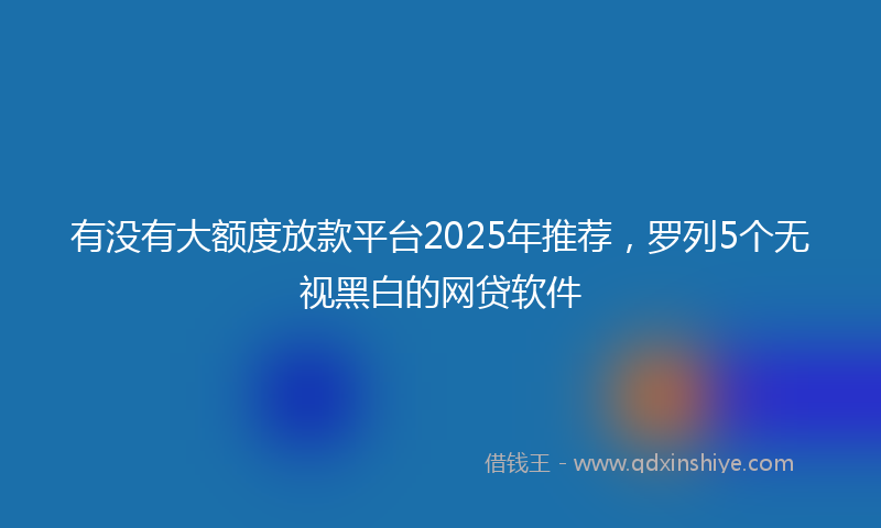 有没有大额度放款平台2025年推荐，罗列5个无视黑白的网贷软件
