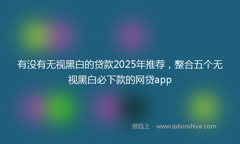 有没有无视黑白的贷款2025年推荐,整合五个无视黑白必下款的网贷app