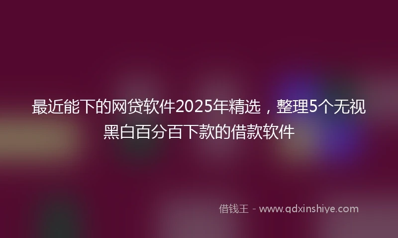 最近能下的网贷软件2025年精选，整理5个无视黑白百分百下款的借款软件