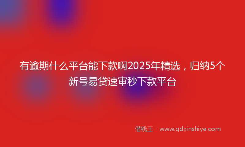 有逾期什么平台能下款啊2025年精选，归纳5个新号易贷速审秒下款平台
