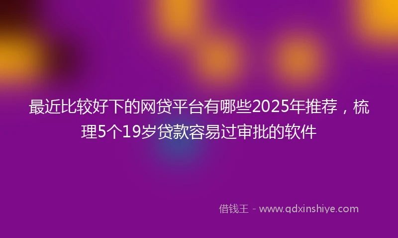 最近比较好下的网贷平台有哪些2025年推荐,梳理5个19岁贷款容易过审批的软件